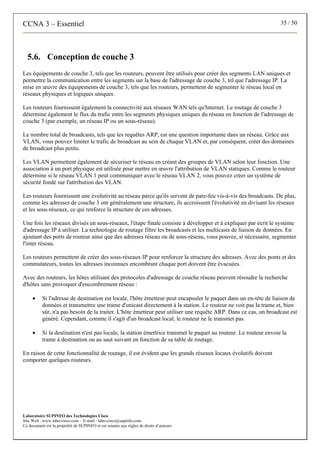 CCNA 3 – Essentiel 35 / 50
Laboratoire SUPINFO des Technologies Cisco
Site Web : www.labo-cisco.com – E-mail : labo-cisco@supinfo.com
Ce document est la propriété de SUPINFO et est soumis aux règles de droits d’auteurs
5.6. Conception de couche 3
Les équipements de couche 3, tels que les routeurs, peuvent être utilisés pour créer des segments LAN uniques et
permettre la communication entre les segments sur la base de l'adressage de couche 3, tel que l'adressage IP. La
mise en œuvre des équipements de couche 3, tels que les routeurs, permettent de segmenter le réseau local en
réseaux physiques et logiques uniques.
Les routeurs fournissent également la connectivité aux réseaux WAN tels qu'Internet. Le routage de couche 3
détermine également le flux du trafic entre les segments physiques uniques du réseau en fonction de l'adressage de
couche 3 (par exemple, un réseau IP ou un sous-réseau).
Le nombre total de broadcasts, tels que les requêtes ARP, est une question importante dans un réseau. Grâce aux
VLAN, vous pouvez limiter le trafic de broadcast au sein de chaque VLAN et, par conséquent, créer des domaines
de broadcast plus petits.
Les VLAN permettent également de sécuriser le réseau en créant des groupes de VLAN selon leur fonction. Une
association à un port physique est utilisée pour mettre en œuvre l'attribution de VLAN statiques. Comme le routeur
détermine si le réseau VLAN 1 peut communiquer avec le réseau VLAN 2, vous pouvez créer un système de
sécurité fondé sur l'attribution des VLAN.
Les routeurs fournissent une évolutivité au réseau parce qu'ils servent de pare-feu vis-à-vis des broadcasts. De plus,
comme les adresses de couche 3 ont généralement une structure, ils accroissent l'évolutivité en divisant les réseaux
et les sous-réseaux, ce qui renforce la structure de ces adresses.
Une fois les réseaux divisés en sous-réseaux, l'étape finale consiste à développer et à expliquer par écrit le système
d'adressage IP à utiliser. La technologie de routage filtre les broadcasts et les multicasts de liaison de données. En
ajoutant des ports de routeur ainsi que des adresses réseau ou de sous-réseau, vous pouvez, si nécessaire, segmenter
l'inter réseau.
Les routeurs permettent de créer des sous-réseaux IP pour renforcer la structure des adresses. Avec des ponts et des
commutateurs, toutes les adresses inconnues encombrant chaque port doivent être évacuées.
Avec des routeurs, les hôtes utilisant des protocoles d'adressage de couche réseau peuvent résoudre la recherche
d'hôtes sans provoquer d'encombrement réseau :
• Si l'adresse de destination est locale, l'hôte émetteur peut encapsuler le paquet dans un en-tête de liaison de
données et transmettre une trame d'unicast directement à la station. Le routeur ne voit pas la trame et, bien
sûr, n'a pas besoin de la traiter. L'hôte émetteur peut utiliser une requête ARP. Dans ce cas, un broadcast est
généré. Cependant, comme il s'agit d'un broadcast local, le routeur ne le transmet pas.
• Si la destination n'est pas locale, la station émettrice transmet le paquet au routeur. Le routeur envoie la
trame à destination ou au saut suivant en fonction de sa table de routage.
En raison de cette fonctionnalité de routage, il est évident que les grands réseaux locaux évolutifs doivent
comporter quelques routeurs.
 