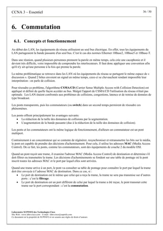 CCNA 3 – Essentiel 36 / 50
Laboratoire SUPINFO des Technologies Cisco
Site Web : www.labo-cisco.com – E-mail : labo-cisco@supinfo.com
Ce document est la propriété de SUPINFO et est soumis aux règles de droits d’auteurs
6. Commutation
6.1. Concepts et fonctionnement
Au début des LAN, les équipements de réseau utilisaient un seul bus électrique. En effet, tous les équipements du
LAN partageaient la bande passante d'un seul bus. C'est le cas des normes Ethernet 10Base2, 10Base5 et 10Base-T.
Dans une réunion, quand plusieurs personnes prennent la parole en même temps, cela crée une cacophonie et il
devient très difficile, voire impossible de comprendre les interlocuteurs. Il faut donc appliquer une convention afin
qu'il n'y ait qu'une personne à la fois qui prenne la parole.
La même problématique se retrouve dans les LAN où les équipements du réseau se partagent le même espace de «
discussion ». Quand 2 hôtes envoient un signal en même temps, ceux-ci se chevauchent rendant impossible leur
interprétation : on parle de collision.
Pour résoudre ce problème, l'algorithme CSMA/CD (Carrier Sense Multiple Access with Collision Detection) est
appliqué et définit de quelle façon accéder au bus. Malgré l'apport de CSMA/CD l'utilisation du réseau n'était pas
optimale. Les LAN étaient confrontés aux problèmes de collisions, congestions, latence et de remise de données de
type broadcast.
Les ponts transparents, puis les commutateurs (ou switch) dans un second temps permirent de résoudre ces
phénomènes.
Les ponts offrent principalement les avantages suivants:
• La réduction de la taille des domaines de collisions par la segmentation.
• L'augmentation de la bande passante (due à la réduction de la taille des domaines de collision).
Les ponts et les commutateurs ont la même logique de fonctionnement, d'ailleurs un commutateur est un pont
multiport.
Contrairement à un concentrateur qui se contente de régénérer, resynchroniser et retransmettre les bits sur le média,
le pont est capable de prendre des décisions d'acheminement. Pour cela, il utilise les adresses MAC (Media Access
Control). De ce fait, les ponts, comme les commutateurs, sont des équipements de couche 2 du modèle OSI.
Quand un pont reçoit une trame, il examine l'adresse MAC (Media Access Control) de destination et détermine s'il
doit filtrer ou transmettre la trame. Les décisions d'acheminements se fondent sur une table de pontage où le pont
inscrit toutes les adresses MAC et le port par lequel elles sont arrivées.
Quand une trame arrive à un port, le pont va consulter sa table de pontage pour connaître le port par lequel la trame
doit être envoyée à l’adresse MAC de destination. Dans ce cas, si :
• Le port de destination est le même que celui qui a reçu la trame, la trame ne sera pas transmise sur d’autres
ports : c’est le filtrage.
• Le port de destination est un port différent de celui par lequel la trame a été reçue, le pont transmet cette
trame sur le port correspondant : c’est la commutation.
 