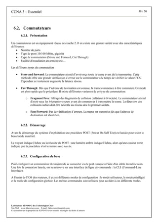 CCNA 3 – Essentiel 38 / 50
Laboratoire SUPINFO des Technologies Cisco
Site Web : www.labo-cisco.com – E-mail : labo-cisco@supinfo.com
Ce document est la propriété de SUPINFO et est soumis aux règles de droits d’auteurs
6.2. Commutateurs
6.2.1. Présentation
Un commutateur est un équipement réseau de couche 2. Il en existe une grande variété avec des caractéristiques
différentes :
• Nombre de ports
• Type de port (10/100 Mbits, gigabit)
• Type de commutation (Strore and Forward, Cut Through)
• Facilité d'installation en armoire etc…
Les différents types de commutation :
• Store and forward: Le commutateur attend d’avoir reçu toute la trame avant de la transmettre. Cette
méthode offre une grande vérification d’erreur car le commutateur a le temps de vérifier la valeur FCS.
Cependant ce traitement augmente la latence réseau.
• Cut Through: Dès que l’adresse de destination est connue, la trame commence à être commutée. Ce mode
est plus rapide que le précédent. Il existe différentes variantes de ce type de commutation:
o Fragment Free: Filtrage des fragments de collision (inférieur à 64 octets). Le commutateur attend
d'avoir reçu les 64 premiers octets avant de commencer à transmettre la trame. La détection des
collisions subies doit être détectée au niveau des 64 premiers octets.
o Fast Forward: Pas de vérification d’erreurs. La trame est transmise dès que l'adresse de
destination est identifiée.
6.2.2. Démarrage
Avant le démarrage du système d'exploitation une procédure POST (Power On Self Test) est lancée pour tester le
bon état du matériel.
Le voyant indique l'échec ou la réussite du POST : une lumière ambre indique l'échec, alors qu'une couleur verte
indique que la procédure s'est terminée avec succès.
6.2.3. Configuration de base
Pour configurer un commutateur il convient de se connecter via le port console à l'aide d'un câble du même nom.
Une fois la connexion lancée, ont se retrouve sur une interface de ligne de commande : la CLI (Command-Line
Interface).
A l'instar de l'IOS des routeurs, il existe différents modes de configuration : le mode utilisateur, le mode privilégié
et le mode de configuration globale. Les mêmes commandes sont utilisées pour accéder à ces différents modes.
 