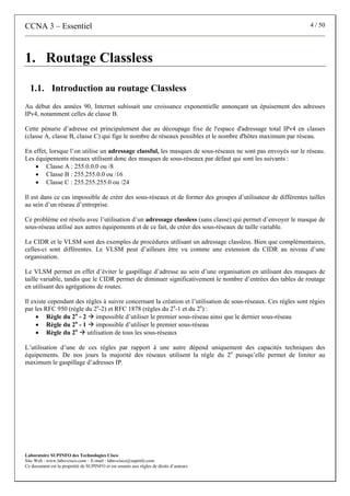 CCNA 3 – Essentiel 4 / 50
Laboratoire SUPINFO des Technologies Cisco
Site Web : www.labo-cisco.com – E-mail : labo-cisco@supinfo.com
Ce document est la propriété de SUPINFO et est soumis aux règles de droits d’auteurs
1. Routage Classless
1.1. Introduction au routage Classless
Au début des années 90, Internet subissait une croissance exponentielle annonçant un épuisement des adresses
IPv4, notamment celles de classe B.
Cette pénurie d’adresse est principalement due au découpage fixe de l'espace d'adressage total IPv4 en classes
(classe A, classe B, classe C) qui fige le nombre de réseaux possibles et le nombre d'hôtes maximum par réseau.
En effet, lorsque l’on utilise un adressage classful, les masques de sous-réseaux ne sont pas envoyés sur le réseau.
Les équipements réseaux utilisent donc des masques de sous-réseaux par défaut qui sont les suivants :
• Classe A : 255.0.0.0 ou /8
• Classe B : 255.255.0.0 ou /16
• Classe C : 255.255.255.0 ou /24
Il est dans ce cas impossible de créer des sous-réseaux et de former des groupes d’utilisateur de différentes tailles
au sein d’un réseau d’entreprise.
Ce problème est résolu avec l’utilisation d’un adressage classless (sans classe) qui permet d’envoyer le masque de
sous-réseau utilisé aux autres équipements et de ce fait, de créer des sous-réseaux de taille variable.
Le CIDR et le VLSM sont des exemples de procédures utilisant un adressage classless. Bien que complémentaires,
celles-ci sont différentes. Le VLSM peut d’ailleurs être vu comme une extension du CIDR au niveau d’une
organisation.
Le VLSM permet en effet d’éviter le gaspillage d’adresse au sein d’une organisation en utilisant des masques de
taille variable, tandis que le CIDR permet de diminuer significativement le nombre d’entrées des tables de routage
en utilisant des agrégations de routes.
Il existe cependant des règles à suivre concernant la création et l’utilisation de sous-réseaux. Ces règles sont régies
par les RFC 950 (règle du 2n
-2) et RFC 1878 (règles du 2n
-1 et du 2n
) :
• Règle du 2n
- 2 Æ impossible d’utiliser le premier sous-réseau ainsi que le dernier sous-réseau
• Règle du 2n
- 1 Æ impossible d’utiliser le premier sous-réseau
• Règle du 2n
Æ utilisation de tous les sous-réseaux
L’utilisation d’une de ces règles par rapport à une autre dépend uniquement des capacités techniques des
équipements. De nos jours la majorité des réseaux utilisent la règle du 2n
puisqu’elle permet de limiter au
maximum le gaspillage d’adresses IP.
 