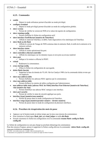 CCNA 3 – Essentiel 40 / 50
Laboratoire SUPINFO des Technologies Cisco
Site Web : www.labo-cisco.com – E-mail : labo-cisco@supinfo.com
Ce document est la propriété de SUPINFO et est soumis aux règles de droits d’auteurs
6.2.5. Commandes
• enable
o Depuis le mode utilisateur permet d'accéder au mode privilégié.
• configure terminal
o Depuis le mode privilégié permet d'accéder au mode de configuration globale.
• show version
o Permet de vérifier la version de l'IOS et la valeur du registre de configuration.
• show running-config
o Permet d'afficher le fichier de configuration actif.
• show interface FastEthernet [numéro de l'interface]
o Affiche le statut de l'interface, le débit, l'auto négociation et les statistiques de l'interface.
• show flash ou dir:flash
o Affiche la version de l'image de l'IOS contenue dans la mémoire flash, la taille de la mémoire et la
mémoire utilisée.
• show interface status
o Affiche le mode opérationnel du port.
• show controllers ethernet-controller
o Affiche les statistiques sur les données reçues et envoyées au niveau matériel.
• show post
o Indique si le routeur a effectué le POST.
• reload
o Redémarre le commutateur.
• erase startup-config
o Efface le fichier de configuration de sauvegarde.
• delete flash:vlan.dat
o Supprime la base de donnée de VLAN. Sûr les Catalyst 1900 c'est la commande delete nvram qui
est employée.
• show mac-address-table
o Permet d'afficher les adresses MAC apprises par le commutateur.
• clear mac-address-table
o Permet d'effacer les entrées de tables configurées par l'administrateur.
• mac-address table static [adresse MAC de l'hôte] interface Fast Ethernet [numéro de l'interface]
vlan [numéro du vlan]
o Permet d'attribuer une adresse MAC statique à une interface.
• show port security
o Permet de vérifier le statut de sécurité appliqué aux ports.
• interface [type] [numéro/sous numéro]
o Permet de passer dans le mode configuration de l'interface.
• interface range [type] [numéro/premier numéro – dernier numéro]
o Permet de passer dans le mode de configuration de plusieurs interfaces.
6.2.6. Procédure de récupération des mots de passe
• Appuyez sur le bouton mode en même temps que la mise sous tension du commutateur.
• Pour initialiser la flash tapez flash_init, puis load_helper et enfin dir:flash.
• Ensuite renommez le fichier de configuration avec la commande rename flash: config.txt flash:
config.old.
Le fichier de configuration ne sera pas chargé au prochain démarrage du commutateur.
Pour des raisons d’espace, pensez à supprimer le fichier config.old avec la commande : delete flash: config.old.
 