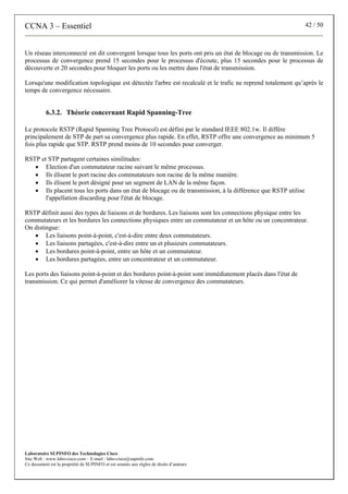 CCNA 3 – Essentiel 42 / 50
Laboratoire SUPINFO des Technologies Cisco
Site Web : www.labo-cisco.com – E-mail : labo-cisco@supinfo.com
Ce document est la propriété de SUPINFO et est soumis aux règles de droits d’auteurs
Un réseau interconnecté est dit convergent lorsque tous les ports ont pris un état de blocage ou de transmission. Le
processus de convergence prend 15 secondes pour le processus d'écoute, plus 15 secondes pour le processus de
découverte et 20 secondes pour bloquer les ports ou les mettre dans l'état de transmission.
Lorsqu'une modification topologique est détectée l'arbre est recalculé et le trafic ne reprend totalement qu’après le
temps de convergence nécessaire.
6.3.2. Théorie concernant Rapid Spanning-Tree
Le protocole RSTP (Rapid Spanning Tree Protocol) est défini par le standard IEEE 802.1w. Il diffère
principalement de STP de part sa convergence plus rapide. En effet, RSTP offre une convergence au minimum 5
fois plus rapide que STP. RSTP prend moins de 10 secondes pour converger.
RSTP et STP partagent certaines similitudes:
• Election d'un commutateur racine suivant le même processus.
• Ils élisent le port racine des commutateurs non racine de la même manière.
• Ils élisent le port désigné pour un segment de LAN de la même façon.
• Ils placent tous les ports dans un état de blocage ou de transmission, à la différence que RSTP utilise
l'appellation discarding pour l'état de blocage.
RSTP définit aussi des types de liaisons et de bordures. Les liaisons sont les connections physique entre les
commutateurs et les bordures les connections physiques entre un commutateur et un hôte ou un concentrateur.
On distingue:
• Les liaisons point-à-point, c'est-à-dire entre deux commutateurs.
• Les liaisons partagées, c'est-à-dire entre un et plusieurs commutateurs.
• Les bordures point-à-point, entre un hôte et un commutateur.
• Les bordures partagées, entre un concentrateur et un commutateur.
Les ports des liaisons point-à-point et des bordures point-à-point sont immédiatement placés dans l'état de
transmission. Ce qui permet d'améliorer la vitesse de convergence des commutateurs.
 