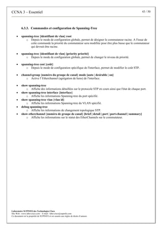 CCNA 3 – Essentiel 43 / 50
Laboratoire SUPINFO des Technologies Cisco
Site Web : www.labo-cisco.com – E-mail : labo-cisco@supinfo.com
Ce document est la propriété de SUPINFO et est soumis aux règles de droits d’auteurs
6.3.3. Commandes et configuration de Spanning-Tree
• spanning-tree {identifiant de vlan} root
o Depuis le mode de configuration globale, permet de désigner le commutateur racine. A l'issue de
cette commande la priorité du commutateur sera modifiée pour être plus basse que le commutateur
qui devrait être racine.
• spanning-tree {identifiant de vlan} [priority priorité]
o Depuis le mode de configuration globale, permet de changer le niveau de priorité.
• spanning-tree cost {coût}
o Depuis le mode de configuration spécifique de l'interface, permet de modifier le coût STP.
• channel-group {numéro du groupe de canal} mode [auto | desirable | on]
o Active l' Etherchannel (agrégation de liens) de l'interface.
• show spanning-tree
o Affiche des informations détaillées sur le protocole STP en cours ainsi que l'état de chaque port.
• show spanning-tree interface {interface}
o Affiche les informations Spanning-tree du port spécifié.
• show spanning-tree vlan {vlan id}
o Affiche les informations Spanning-tree du VLAN spécifié.
• debug spanning-tree
o Affiche les informations de changement topologique STP.
• show etherchannel {numéro de groupe de canal} [brief | detail | port | port-channel | summary]
o Affiche les informations sur le statut des EtherChannels sur le commutateur.
 