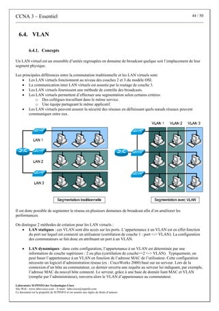 CCNA 3 – Essentiel 44 / 50
Laboratoire SUPINFO des Technologies Cisco
Site Web : www.labo-cisco.com – E-mail : labo-cisco@supinfo.com
Ce document est la propriété de SUPINFO et est soumis aux règles de droits d’auteurs
6.4. VLAN
6.4.1. Concepts
Un LAN virtuel est un ensemble d’unités regroupées en domaine de broadcast quelque soit l’emplacement de leur
segment physique.
Les principales différences entre la commutation traditionnelle et les LAN virtuels sont:
• Les LAN virtuels fonctionnent au niveau des couches 2 et 3 du modèle OSI.
• La communication inter LAN virtuels est assurée par le routage de couche 3.
• Les LAN virtuels fournissent une méthode de contrôle des broadcasts.
• Les LAN virtuels permettent d’effectuer une segmentation selon certains critères:
o Des collègues travaillant dans le même service.
o Une équipe partageant le même applicatif.
• Les LAN virtuels peuvent assurer la sécurité des réseaux en définissant quels nœuds réseaux peuvent
communiquer entre eux.
Il est donc possible de segmenter le réseau en plusieurs domaines de broadcast afin d’en améliorer les
performances.
On distingue 2 méthodes de création pour les LAN virtuels :
• LAN statiques : ces VLAN sont dits accès sur les ports. L’appartenance à un VLAN est en effet fonction
du port sur lequel est connecté un utilisateur (corrélation de couche 1 : port <-> VLAN). La configuration
des commutateurs se fait donc en attribuant un port à un VLAN.
• LAN dynamiques : dans cette configuration, l’appartenance à un VLAN est déterminée par une
information de couche supérieure : 2 ou plus (corrélation de couche>=2 <-> VLAN). Typiquement, on
peut baser l’appartenance à un VLAN en fonction de l’adresse MAC de l’utilisateur. Cette configuration
nécessite un logiciel d’administration réseau (ex : CiscoWorks 2000) basé sur un serveur. Lors de la
connexion d’un hôte au commutateur, ce dernier enverra une requête au serveur lui indiquant, par exemple,
l’adresse MAC du nouvel hôte connecté. Le serveur, grâce à une base de donnée liant MAC et VLAN
(remplie par l’administrateur), renverra alors le VLAN d’appartenance au commutateur.
 