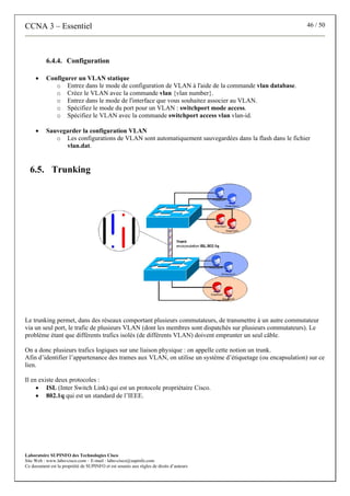 CCNA 3 – Essentiel 46 / 50
Laboratoire SUPINFO des Technologies Cisco
Site Web : www.labo-cisco.com – E-mail : labo-cisco@supinfo.com
Ce document est la propriété de SUPINFO et est soumis aux règles de droits d’auteurs
6.4.4. Configuration
• Configurer un VLAN statique
o Entrez dans le mode de configuration de VLAN à l'aide de la commande vlan database.
o Créez le VLAN avec la commande vlan {vlan number}.
o Entrez dans le mode de l'interface que vous souhaitez associer au VLAN.
o Spécifiez le mode du port pour un VLAN : switchport mode access.
o Spécifiez le VLAN avec la commande switchport access vlan vlan-id.
• Sauvegarder la configuration VLAN
o Les configurations de VLAN sont automatiquement sauvegardées dans la flash dans le fichier
vlan.dat.
6.5. Trunking
Le trunking permet, dans des réseaux comportant plusieurs commutateurs, de transmettre à un autre commutateur
via un seul port, le trafic de plusieurs VLAN (dont les membres sont dispatchés sur plusieurs commutateurs). Le
problème étant que différents trafics isolés (de différents VLAN) doivent emprunter un seul câble.
On a donc plusieurs trafics logiques sur une liaison physique : on appelle cette notion un trunk.
Afin d’identifier l’appartenance des trames aux VLAN, on utilise un système d’étiquetage (ou encapsulation) sur ce
lien.
Il en existe deux protocoles :
• ISL (Inter Switch Link) qui est un protocole propriétaire Cisco.
• 802.1q qui est un standard de l’IEEE.
 