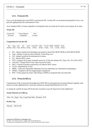 CCNA 3 – Essentiel 47 / 50
Laboratoire SUPINFO des Technologies Cisco
Site Web : www.labo-cisco.com – E-mail : labo-cisco@supinfo.com
Ce document est la propriété de SUPINFO et est soumis aux règles de droits d’auteurs
6.5.1. Protocole ISL
Cisco avait développé bien avant l'IEEE son protocole ISL. Comme ISL est un protocole propriétaire Cisco, il ne
peut être appliqué qu'à des commutateurs Cisco.
Avec l'emploie d'ISL, la trame originelle est encapsulée entre un en-tête de 26 octets et un en-queue de 4 octets.
Trame ISL
En-tête ISL
26 octets
Trame Ethernet
encapsulée
FCS
4 octets
Composition de l'en-tête ISL
DA
40 bits
Type
4 bits
Util.
4 bits
SA
48 bits
LEN
16 bits
AAAA03
24 bits
HSA
24 bits
VLAN
16 bits
BPDU
1 bit
INDEX
16 bits
RES
16 bits
• DA : Adresse multicast de destination qui prend la valeur 0x01-00-0C-00-00 ou 0x03-00-0C-00-00.
• Type : Indique le type de trame (Ethernet, Token Ring, etc.).
• Util : Indique la priorité de traitement de la trame.
• SA : Adresse MAC source.
• LEN : Longueur de la trame encapsulé moins les 18 bits des champs DA, Type, Util., SA, LEN et FCS.
• AAAA03 : Champ SNAP d’une valeur fixe 0xAAAA03.
• HSA : Contient la portion constructrice de l'adresse MAC source.
• VLAN : Identifiant de VLAN.
• BPDU : Utilisé par l'algorithme Spanning Tree pour déterminer les informations topologiques.
• INDEX : Employé à des fins diagnostiques uniquement.
• RES : Utilisé quand une trame Token Ring ou FDDI est encapsulé dans une trame ISL.
6.5.2. Protocole 802.1q
Contrairement à ISL le protocole développé par L'IEEE 802.1q n'encapsule pas la trame Ethernet originale, mais
insère un en-tête additionnel de 4 octets qui contient un champ d'identification du VLAN.
Le champ de contrôle de trame (FCS) doit être recalculé à cause de l'ajout de l'en-tête additionnel.
Trame Ethernet avec 802.1q.
Dest Src Etype Tag Long/Type Ether Données FCS
En-tête Tag.
Priorité ID VLAN
 
