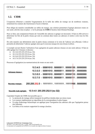 CCNA 3 – Essentiel 5 / 50
Laboratoire SUPINFO des Technologies Cisco
Site Web : www.labo-cisco.com – E-mail : labo-cisco@supinfo.com
Ce document est la propriété de SUPINFO et est soumis aux règles de droits d’auteurs
1.2. CIDR
L'expansion d'Internet a entraîné l'augmentation de la taille des tables de routage sur de nombreux routeurs,
notamment les routeurs des fournisseurs d’accès à Internet.
Pour alléger de manière considérable ces tables de routage, une solution permettant d’agréger plusieurs routes en
une seule a dû être mise en place : c’est le principe du CIDR (Classless Inter-Domain Routing).
Pour ce faire, une comparaison binaire de l’ensemble des adresses à agréger est nécessaire. Il faut en effet arriver à
déterminer les bits de la partie réseau qui sont en commun dans toutes ces adresses et mettre à zéro tous les bits
restant.
De cette manière une délimitation entre la partie réseau commune et le reste de l’adresse sera effectuée. Celle-ci
permettra de déterminer l’adresse agrégée ainsi que le nouveau masque de sous-réseau à utiliser.
L’exemple suivant illustre l’utilisation d’une agrégation de quatre adresses réseaux en une seule adresse. Il faut en
effet agréger les 4 réseaux ci-dessous :
• 10.3.4.0 255.255.255.0 (ou /24)
• 10.3.5.0 255.255.255.0 (ou /24)
• 10.3.6.0 255.255.255.0 (ou /24)
• 10.3.7.0 255.255.255.0 (ou /24)
Processus d’agrégation (ou summarization) de routes en une seule :
Cependant l'emploi de CIDR n'est possible que si :
• Le protocole de routage utilisé transporte les préfixes étendus dans ses mises à jour.
• Les routeurs implémentent un algorithme de la correspondance la plus longue.
• Un plan d'adressage hiérarchique est appliqué pour l'assignation des adresses afin que l'agrégation puisse
être effectuée.
• Les hôtes et les routeurs supportent le routage classless.
 