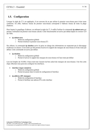 CCNA 3 – Essentiel 9 / 50
Laboratoire SUPINFO des Technologies Cisco
Site Web : www.labo-cisco.com – E-mail : labo-cisco@supinfo.com
Ce document est la propriété de SUPINFO et est soumis aux règles de droits d’auteurs
1.5. Configuration
Lorsque la règle du 2n
-1 est appliquée, il est convenu de ne pas utiliser le premier sous-réseau pour éviter toute
confusion. En effet, l'adresse réseau du premier sous-réseau correspond à l'adresse réseau de toute la plage
d'adresse.
Pour limiter le gaspillage d’adresse, en utilisant la règle du 2n
, il suffit d’utiliser la commande ip subnet-zero qui
permet l’utilisation du premier sous-réseau calculé. Cette fonctionnalité est active par défaut depuis la version 12.0
de l’IOS.
• ip subnet-zero
o Mode de configuration globale
o Permet d'utiliser le premier sous-réseau (2n
)
Par ailleurs, la commande ip classless active la prise en charge des informations ne respectant pas le découpage
d’adresses en classes. C'est-à-dire qu’elle permet d’activer le support des masques de sous-réseau et d’une route par
défaut. Cette commande est active par défaut.
• ip classless
o Mode de configuration globale
o Permet d’activer le support des masques de sous-réseau et d’une route par défaut
Lors de l'emploi du VLSM, il faut avant tout s'assurer du bon calcul des masques de sous-réseaux. Une fois cette
étape effectuée nous pouvons configurer les interfaces.
• interface {type} {numéro}
o Mode de configuration globale
o Permet de passer dans le mode de configuration d’interface
• ip address {IP} {masque}
o Mode de configuration d’interface
o Permet d’attribuer une adresse IP à cette interface
 
