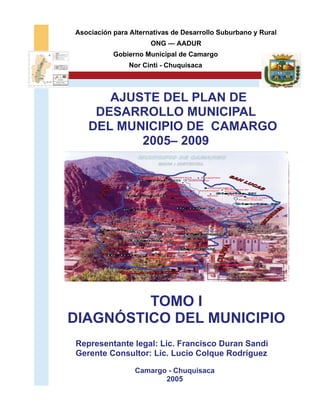 Asociación para Alternativas de Desarrollo Suburbano y Rural
                                       ONG — AADUR
               Gobierno Municipal de Camargo
                        Nor Cinti - Chuquisaca



      AJUSTE DEL PLAN DE
    DESARROLLO MUNICIPAL
   DEL MUNICIPIO DE CAMARGO
          2005– 2009

                               Liquimayu II
                                                    SUQUISTACA        Sacapampa
                               Chichamayu
                                                                Quitucancha
                                                 Cachuyoc
                                                  Cutanipampa
                                                  Chaqueri
                                                                          CUEVAPAMPA
                              Mockopata                Chajrakhasa               Santa Rosa de
                                                                      Janckoaque
                                                                                 Tomapata
                                                   Carusla
                                                                          Mecka         Taipina
                                                             Cochaca
                                     Liquimayu I       MUYUQUIRI                                 HUACA CANCHA
                                                          Huancarani                          Rodeo Grande
                          Ñequeta
                                                    Tacomayu
                                                                      Falsuri                        Salapampa
                           Mollini                                                            Cruz Huasi
                                                                                Sastreyoj
                                                             TACAQUIRA                              Jatun Huasi
                                                   Purón                Majuelo
                            Santa Rosa
                            de Cuchulluni     Sarcarca              Laguna     Jatun Quinray
                               Chañarimayu
                                             Viña Vieja
      Chavarría                   Palquipampa
                                                  LA TORRE                         Chajramayu
                                        Patapampa                   Tabla Cruz
                                                        La Plateada
                                             La Colorada
                            Quirusillas                           El Churo
                Usfapampa
                               Malcastaca                                Molle
                   Quinray Huasi                           El Molino     Grande
                                         CAMARGO
                                                  Bella Vista
           Carpachacra     Tothata
                                       Papagayo
                                      El Porvenir
       LINTACA                                      Yurac Caballo
                                       San Pedro
                               El Rosario   Palca Chica
                                                          Uturungo
            Guaranhuay       LA PALCA               Santa Rosa
                                     Quiscapampa    de Mal Paso
                    LA QUEMADA
                                   Mollepampa
                                                      Nazareth
                                   San Luis         Santa María

                                      Vivicha                Hornos
                                      HIGUERAHUAYCO          Santa
               Kaipa Huayco                 La Falda          Clara
                                      La Vidriera
                                              Chujllas                          REFERENCIAS
                                     Saladillo
                                                                                            Capital de Sección
                                                                                            Límite Seccional
                                                                                            Límite Distrital




         TOMO I
DIAGNÓSTICO DEL MUNICIPIO
Representante legal: Lic. Francisco Duran Sandi
Gerente Consultor: Lic. Lucio Colque Rodríguez

                           Camargo - Chuquisaca
                                  2005
 