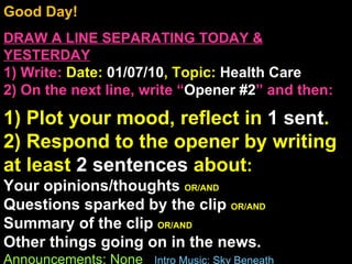 Good Day!  DRAW A LINE SEPARATING TODAY & YESTERDAY 1) Write:   Date:  01/07/10 , Topic:  Health Care 2) On the next line, write “ Opener #2 ” and then:  1) Plot your mood, reflect in  1 sent . 2) Respond to the opener by writing at least  2 sentences  about : Your opinions/thoughts  OR/AND Questions sparked by the clip  OR/AND Summary of the clip  OR/AND Other things going on in the news. Announcements: None  Intro Music: Sky Beneath 