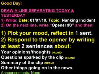 Good Day!  DRAW A LINE SEPARATING TODAY & YESTERDAY 1) Write:   Date:  01/07/10 , Topic:  Nanking Incident 2) On the next line, write “ Opener #3 ” and then:  1) Plot your mood, reflect in  1 sent . 2) Respond to the opener by writing at least  2 sentences  about : Your opinions/thoughts  OR/AND Questions sparked by the clip  OR/AND Summary of the clip  OR/AND Other things going on in the news. Announcements: None Intro Music: Untitled 