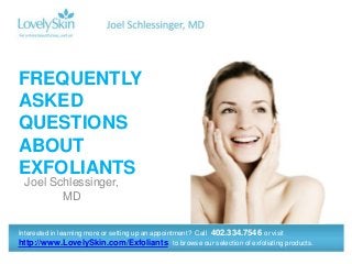FREQUENTLY ASKED
QUESTIONS ABOUT
EXFOLIANTS


Joel Schlessinger, MD



Interested in learning more or setting up an appointment? Call 402.334.7546 or visit
http://www.LovelySkin.com/Exfoliants to browse our selection of exfoliating products.
 