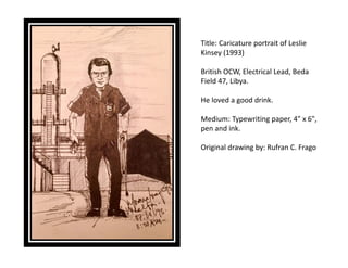Title: Caricature portrait of Leslie
Kinsey (1993)
British OCW, Electrical Lead, Beda
Field 47, Libya.
He loved a good drink.
Medium: Typewriting paper, 4" x 6",
pen and ink.
Original drawing by: Rufran C. Frago
 