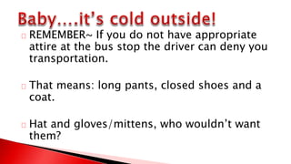REMEMBER~ If you do not have appropriate
attire at the bus stop the driver can deny you
transportation.
That means: long pants, closed shoes and a
coat.
Hat and gloves/mittens, who wouldn’t want
them?
 