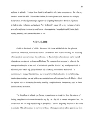 and time in solitude. Limited time should be allowed for television, computer etc. To value my
spiritual interaction with God and His with me, I want to journal both preserve and multiply
these values. I believe journaling is a great way of getting the intuitive down on paper as a
prelude to later evaluation and analysis. As with Daniel’s prayer life so my own prayer life is
also reflected in the rhythms of my Chinese culture calendar (instead of Jewish) in the daily,
weekly, monthly, and seasonal rhythms of life.
V. RITUAL LIFE
God is in the details of all life. The ritual life for me will include the discipline of
confession, submission, solitude and silence. In the Bible there is much teaching and modeling
which points to a social context for confession. In the discipline of confession, we let trusted
others know our deepest weakness and failures. We engage and are engaged by others in the
most profound depths of our soul. Confession is good for the soul. My small group needs to
become a place where my group members feel safe being honest about themselves. In
submission, we engage the experience and counsel of spiritual authorities in our fellowship,
trusting them to direct me and hold me accountable in my efforts toward growth. I believe this is
the highest level of fellowship; involving humility, complete honest, transparency, and, at times,
confession and restitution.
The discipline of solitude can free me by causing me to break free from the patterns of
feeling, thought and action that characterize my day - to - day life in a world set against God. In
other words, this can help me see things in perspective. Yeshua frequently practiced in the desert
in solitude. This allows space in our lives for God. which purpose is to allow space in our lives
10
 