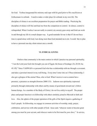 for God. Yeshua inaugurated his ministry and cope with his grief prior to His crucifixion at
Gethsemane in solitude. I need to make a wider place for solitude in my own life. The
discipline of silence is an excellent preparation for prayer and Bible reading. Practicing the
discipline of silence will free and heal me from the compulsion to control. In silence, control is
relinquished. When I realize I am not really in control, my anxiety goes away and God can work
in and through my life in a much deeper way. A good reminder for me is that if I do not have
time to spend alone with God, I am doing more than God intended me to do. I would like to plan
to have a personal one-day silent retreat once a month.
VI. ETHICAL LIVING
I believe that community is the main context in which I practice my personal spirituality.
“ I am the Lord your God who brought you out of Egypt, the house of bondage ( Ex.20:20; Isa
45:1ff).” Since YAHWAH is a personal God who has a relationship with me through a covenant,
and takes a personal interest in my well-being. Every time I enter into an I-Thou relationship, I
also get a glimpse of the eternal Thou, who is God. What I receive is not a content but a
presence, a presence as strength (Sonsino 2000:133). Judaism sees spirituality expressed
primarily through relationship with others and by means of good deeds toward one’s fellow
human beings. As a member of the Body of Christ, I do not live solely to myself. The proper
place and proper function is in fellowship with others similarly joined to Messiah in faith and
love. Also, the sphere of the proper operation of the gifts of the Spirit require a gathering of
God’s people. In fellowship, we engage in common activities of worship, study, prayer,
celebration, and service with other people of God. Jesus said, “whoever wants to become great
among you must be your servant, and whoever wants to be first must be your slave.” In service,
11
 