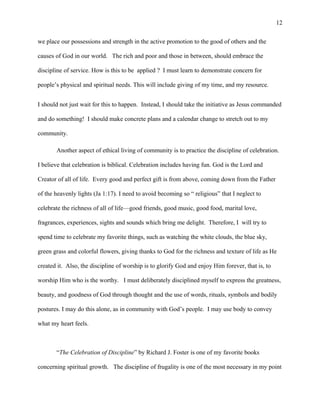we place our possessions and strength in the active promotion to the good of others and the
causes of God in our world. The rich and poor and those in between, should embrace the
discipline of service. How is this to be applied ? I must learn to demonstrate concern for
people’s physical and spiritual needs. This will include giving of my time, and my resource.
I should not just wait for this to happen. Instead, I should take the initiative as Jesus commanded
and do something! I should make concrete plans and a calendar change to stretch out to my
community.
Another aspect of ethical living of community is to practice the discipline of celebration.
I believe that celebration is biblical. Celebration includes having fun. God is the Lord and
Creator of all of life. Every good and perfect gift is from above, coming down from the Father
of the heavenly lights (Ja 1:17). I need to avoid becoming so “ religious” that I neglect to
celebrate the richness of all of life—good friends, good music, good food, marital love,
fragrances, experiences, sights and sounds which bring me delight. Therefore, I will try to
spend time to celebrate my favorite things, such as watching the white clouds, the blue sky,
green grass and colorful flowers, giving thanks to God for the richness and texture of life as He
created it. Also, the discipline of worship is to glorify God and enjoy Him forever, that is, to
worship Him who is the worthy. I must deliberately disciplined myself to express the greatness,
beauty, and goodness of God through thought and the use of words, rituals, symbols and bodily
postures. I may do this alone, as in community with God’s people. I may use body to convey
what my heart feels.
“The Celebration of Discipline” by Richard J. Foster is one of my favorite books
concerning spiritual growth. The discipline of frugality is one of the most necessary in my point
12
 
