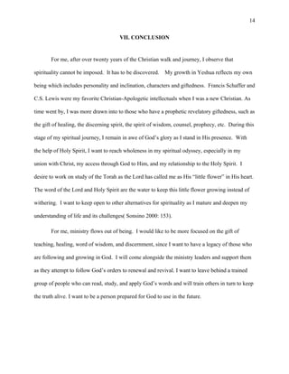 VII. CONCLUSION
For me, after over twenty years of the Christian walk and journey, I observe that
spirituality cannot be imposed. It has to be discovered. My growth in Yeshua reflects my own
being which includes personality and inclination, characters and giftedness. Francis Schaffer and
C.S. Lewis were my favorite Christian-Apologetic intellectuals when I was a new Christian. As
time went by, I was more drawn into to those who have a prophetic revelatory giftedness, such as
the gift of healing, the discerning spirit, the spirit of wisdom, counsel, prophecy, etc. During this
stage of my spiritual journey, I remain in awe of God’s glory as I stand in His presence. With
the help of Holy Spirit, I want to reach wholeness in my spiritual odyssey, especially in my
union with Christ, my access through God to Him, and my relationship to the Holy Spirit. I
desire to work on study of the Torah as the Lord has called me as His “little flower” in His heart.
The word of the Lord and Holy Spirit are the water to keep this little flower growing instead of
withering. I want to keep open to other alternatives for spirituality as I mature and deepen my
understanding of life and its challenges( Sonsino 2000: 153).
For me, ministry flows out of being. I would like to be more focused on the gift of
teaching, healing, word of wisdom, and discernment, since I want to have a legacy of those who
are following and growing in God. I will come alongside the ministry leaders and support them
as they attempt to follow God’s orders to renewal and revival. I want to leave behind a trained
group of people who can read, study, and apply God’s words and will train others in turn to keep
the truth alive. I want to be a person prepared for God to use in the future.
14
 
