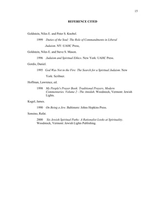 REFERENCE CITED
Goldstein, Niles E. and Peter S. Knobel.
1999 Duties of the Soul: The Role of Commandments in Liberal
Judaism. NY: UAHC Press,
Goldstein, Niles E. and Steve S. Mason.
1996 Judaism and Spiritual Ethics. New York: UAHC Press.
Gordis, Daniel.
1995 God Was Not in the Fire: The Search for a Spiritual Judaism. New
York: Scribner.
Hoffman, Lawrence, ed.
1998 My People's Prayer Book: Traditional Prayers, Modern
Commentaries. Volume 2 - The Amidah. Woodstock, Vermont: Jewish
Lights.
Kugel, James.
1990 On Being a Jew. Baltimore: Johns Hopkins Press.
Sonsino, Rafat.
2000 Six Jewish Spiritual Paths: A Rationalist Looks at Spirituality.
Woodstock, Vermont: Jewish Lights Publishing.
15
 