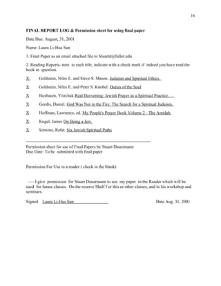 FINAL REPORT LOG & Permission sheet for using final paper
Date Due: August, 31, 2001
Name: Laura Li-Hua Sun
1. Final Paper as an email attached file to Stuartd@fuller.edu
2. Reading Reports- next to each title, indicate with a check mark if indeed you have read the
book in question.
X Goldstein, Niles E. and Steve S. Mason. Judaism and Spiritual Ethics.
X Goldstein, Niles E. and Peter S. Knobel. Duties of the Soul
X Buxbaum, Yitzchak Real Davvening: Jewish Prayer as a Spiritual Practice. . .
X Gordis, Daniel. God Was Not in the Fire: The Search for a Spiritual Judaism.
X Hoffman, Lawrence, ed. My People's Prayer Book Volume 2 - The Amidah.
X Kugel, James On Being a Jew.
X Sonsino, Rafat. Six Jewish Spiritual Paths
===================================================
Permission sheet for use of Final Papers by Stuart Dauermann
Due Date: To be submitted with final paper
Permission For Use in a reader ( check in the blank)
---- I give permission for Stuart Dauermann to use my paper in the Reader which will be
used for future classes. On the reserve Shelf f or this or other classes, and in his workshop and
seminars.
Signed Laura Li-Hus Sun Date Aug. 31, 2001
16
 