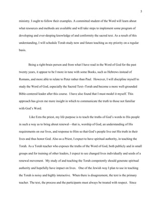 ministry. I ought to follow their examples. A committed student of the Word will learn about
what resources and methods are available and will take steps to implement some program of
developing and ever-deeping knowledge of and conformity the sacred text. As a result of this
understanding, I will schedule Torah study now and future teaching as my priority on a regular
basis.
Being a right-brain person and from what I have read in the Word of God for the past
twenty years, it appear to be I more in tune with some Books, such as Hebrews instead of
Romans, and more able to relate to Peter rather than Paul. However, I will discipline myself to
study the Word of God, especially the Sacred Text--Torah and become a more well-grounded
Bible-centered leader after this course. I have also found that I must model it myself. This
approach has given me more insight in which to communicate the truth to those not familiar
with God’s Word.
Like Ezra the priest, my life purpose is to teach the truths of God’s words to His people
in such a way as to bring about renewal—that is, worship of God, an understanding of His
requirements on our lives, and response to Him so that God’s people live out His truth in their
lives and thus honor God. Also as a Priest, I expect to have spiritual authority, in teaching the
Torah. As a Torah teacher who exposes the truths of the Word of God, both publicly and in small
groups and for training of other leaders, I expect to see changed lives individually and seeds of a
renewal movement. My study of and teaching the Torah competently should generate spiritual
authority and hopefully have impact on lives. One of the Jewish way I plan to use in teaching
the Torah is noisy and highly interactive. When there is disagreement, the text is the primary
teacher. The text, the process and the participants must always be treated with respect. Since
5
 