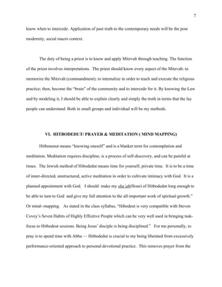 know when to intercede. Application of past truth to the contemporary needs will be the post
modernity, social macro context.
The duty of being a priest is to know and apply Mitzvah through teaching. The function
of the priest involves interpretations. The priest should know every aspect of the Mitzvah: to
memorize the Mitzvah (commandment); to internalize in order to teach and execute the religious
practice; then, become the “brain” of the community and to intercede for it. By knowing the Law
and by modeling it, I should be able to explain clearly and simply the truth in terms that the lay
people can understand. Both in small groups and individual will be my methods.
VI. HITBODEDUT/ PRAYER & MEDITATION ( MIND MAPPING)
Hitbonenut means “knowing oneself” and is a blanket term for contemplation and
meditation. Meditation requires discipline, is a process of self-discovery, and can be painful at
times. The Jewish method of Hibodedut means time for yourself, private time. It is to be a time
of inner-directed, unstructured, active meditation in order to cultivate intimacy with God. It is a
planned appointment with God. I should make my sha’ah(Hour) of Hitbodedut long enough to
be able to turn to God and give my full attention to the all-important work of spiritual growth.”
Or mind--mapping. As stated in the class syllabus, “Hibodeut is very compatible with Steven
Covey’s Seven Habits of Highly Effcetive People which can be very well used in bringing task-
focus to Hitbodeut sessions. Being Jesus’ disciple is being disciplined.” For me personally, to
pray is to spend time with Abba — Hitbodedut is crucial to my being liberated from excessively
performance-oriented approach to personal devotional practice. This removes prayer from the
7
 