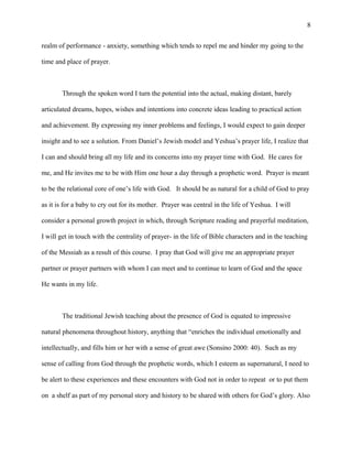 realm of performance - anxiety, something which tends to repel me and hinder my going to the
time and place of prayer.
Through the spoken word I turn the potential into the actual, making distant, barely
articulated dreams, hopes, wishes and intentions into concrete ideas leading to practical action
and achievement. By expressing my inner problems and feelings, I would expect to gain deeper
insight and to see a solution. From Daniel’s Jewish model and Yeshua’s prayer life, I realize that
I can and should bring all my life and its concerns into my prayer time with God. He cares for
me, and He invites me to be with Him one hour a day through a prophetic word. Prayer is meant
to be the relational core of one’s life with God. It should be as natural for a child of God to pray
as it is for a baby to cry out for its mother. Prayer was central in the life of Yeshua. I will
consider a personal growth project in which, through Scripture reading and prayerful meditation,
I will get in touch with the centrality of prayer- in the life of Bible characters and in the teaching
of the Messiah as a result of this course. I pray that God will give me an appropriate prayer
partner or prayer partners with whom I can meet and to continue to learn of God and the space
He wants in my life.
The traditional Jewish teaching about the presence of God is equated to impressive
natural phenomena throughout history, anything that “enriches the individual emotionally and
intellectually, and fills him or her with a sense of great awe (Sonsino 2000: 40). Such as my
sense of calling from God through the prophetic words, which I esteem as supernatural, I need to
be alert to these experiences and these encounters with God not in order to repeat or to put them
on a shelf as part of my personal story and history to be shared with others for God’s glory. Also
8
 