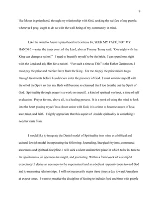 like Moses in priesthood, through my relationship with God, seeking the welfare of my people,
wherever I pray, ought to do so with the well-being of my community in mind.
Like the word to Aaron’s priesthood in Leviticus 16, SEEK MY FACE, NOT MY
HANDS ! —enter the inner court of the Lord; also as Tommy Tenny said: “One night with the
King can change a nation!” I need to beautify myself to be the bride. I can spend one night
with the Lord and ask Him for a nation! “For such a time as This” is the Esther Generation, I
must pay the price and receive favor from the King. For me, to pay the price means to go
through treatments before I could even enter the presence of God. I must saturate myself with
the oil of the Spirit so that my flesh will become so cleansed that I too breathe out the Spirit of
God. Spirituality through prayer is a work on oneself, a kind of spiritual workout, a time of self
evaluation. Prayer for me, above all, is a healing process. It is a work of using the mind to look
into the heart placing myself in a closer union with God; it is a time to become aware of love,
awe, trust, and faith. I highly appreciate that this aspect of Jewish spirituality is something I
need to learn from.
I would like to integrate the Daniel model of Spirituality into mine as a biblical and
cultural Jewish model incorporating the following: Journaling, liturgical rhythms, communal
awareness and spiritual discipline. I will seek a silent undisturbed place in which to be in, tune to
the spontaneous, an openness to insight, and journaling. Within a framework of worshipful
expectancy, I desire an openness to the supernatural and an obedient responsiveness toward God
and to mentoring relationships. I will not necessarily major three times a day toward Jerusalem
at expect times. I want to practice the discipline of fasting to include food and time with people
9
 