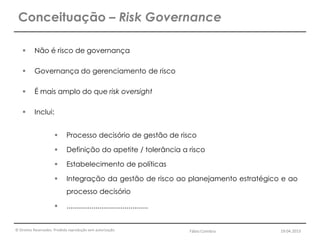 © Direitos Reservados. Proibida reprodução sem autorização.
 Não é risco de governança
 Governança do gerenciamento de risco
 É mais amplo do que risk oversight
 Inclui:
 Processo decisório de gestão de risco
 Definição do apetite / tolerância a risco
 Estabelecimento de políticas
 Integração da gestão de risco ao planejamento estratégico e ao
processo decisório
 ..........................................
Conceituação – Risk Governance
Fábio Coimbra 19.04.2013
 