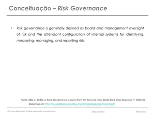© Direitos Reservados. Proibida reprodução sem autorização.
 Risk governance is generally defined as board and management oversight
of risk and the attendant configuration of internal systems for identifying,
measuring, managing, and reporting risk.
Conceituação – Risk Governance
Fonte: ARD, L.; BERG, A. Bank Governance: Lessons from the financial crisis. World Bank Crisis Response no 13(2010).
Disponível em http://rru.worldbank.org/documents/CrisisResponse/Note13.pdf
Fábio Coimbra 19.04.2013
 