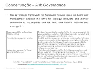 © Direitos Reservados. Proibida reprodução sem autorização.
 Risk governance framework: The framework through which the board and
management establish the firm’s risk strategy; articulate and monitor
adherence to risk appetite and risk limits; and identify, measure and
manage risks.
Conceituação – Risk Governance
Fonte: FSB – Financial Stability Board. Thematic Review on Risk Governance - Peer Review Report (2013).
Disponível em http://www.financialstabilityboard.org/publications/r_130212.pdf
Board responsibilities and practices
(Risk Committee)
The board is responsible for ensuring that the firm has an appropriate risk
governance framework given the firm’s business model, complexity and
size which is embedded into the firm’s risk culture.
Firm-wide risk management function The CRO and risk management function are responsible for the firm’s risk
management across the entire organisation, ensuring that the firm’s risk
profile remains within the risk appetite statement as approved by the
board. The risk management function is responsible for identifying,
measuring, monitoring, and recommending strategies to control or
mitigate risks and reporting.
Independent assessment of the risk
governance framework
The independent assessment of the firm’s risk governance framework
plays a crucial role in the ongoing maintenance of a firm’s internal
controls, risk management and risk governance. This may involve internal
parties, such as internal audit, or external resources such as third-party
reviewers (e.g., audit firms, consultants).
Fábio Coimbra 19.04.2013
 