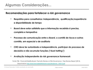 © Direitos Reservados. Proibida reprodução sem autorização.
Recomendações para fortalecer o risk governance
 Requisitos para conselheiros: independência, qualificação/experiência
e disponibilidade de tempo
 Board deve estar satisfeito que a informação recebida é precisa,
completa e tempestiva
 Processo de comunicação entre o Board, o comitê de riscos e outros
comitês, em especial o de auditoria
 CRO deve ter autoridade e independência, participar do processo de
decisório e não acumular funções (“dual hatting”)
 Avaliação independente do risk governance framework
Algumas Considerações...
Fonte: FSB – Financial Stability Board. Thematic Review on Risk Governance - Peer Review Report (2013).
Disponível em http://www.financialstabilityboard.org/publications/r_130212.pdf
Fábio Coimbra 19.04.2013
 