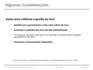 © Direitos Reservados. Proibida reprodução sem autorização.
Ações para melhorar a gestão de risco
 Aperfeiçoar a governança e criar uma cultura de risco
 Aumentar a expertise em risco da alta administração
 Tomada de decisão não deve ser definida somente pelos modelos
quantitativos de risco
 Incentivos e remuneração adequados
Fonte: Pesquisa KPMG “Never again? Risk management in banking beyond the credit crisis ” (2009)
Algumas Considerações...
Fábio Coimbra 19.04.2013
 