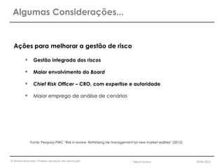 © Direitos Reservados. Proibida reprodução sem autorização.
Ações para melhorar a gestão de risco
 Gestão integrada dos riscos
 Maior envolvimento do Board
 Chief Risk Officer – CRO, com expertise e autoridade
 Maior emprego de análise de cenários
Fonte: Pesquisa PWC “Risk in review: Rethinking risk management for new market realities” (2012)
Algumas Considerações...
Fábio Coimbra 19.04.2013
 