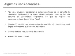© Direitos Reservados. Proibida reprodução sem autorização.
 “Os casos estudados corroboram a idéia da existência de um conjunto de
atividades fundamentais a serem desempenhadas pelos órgãos da
estrutura de governança corporativa, no que diz respeito ao
gerenciamento de riscos.” (tese Fábio)
 Quadro 35 – Atividades fundamentais dos comitês, não importando qual
órgão desempenha qual função. (tese Fábio)
 Comitê de Risco versus Comitê de Auditoria
 Risk Process e Risk Content
Algumas Considerações...
Fábio Coimbra 19.04.2013
 