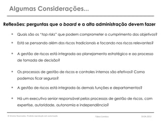 © Direitos Reservados. Proibida reprodução sem autorização.
Reflexões: perguntas que o board e a alta administração devem fazer
 Quais são os “top risks” que podem comprometer o cumprimento dos objetivos?
 Está se pensando além dos riscos tradicionais e focando nos riscos relevantes?
 A gestão de riscos está integrada ao planejamento estratégico e ao processo
de tomada de decisão?
 Os processos de gestão de riscos e controles internos são efetivos? Como
podemos ficar seguros?
 A gestão de riscos está integrada às demais funções e departamentos?
 Há um executivo senior responsável pelos processos de gestão de riscos, com
expertise, autoridade, autonomia e independência?
Algumas Considerações...
Fábio Coimbra 19.04.2013
 