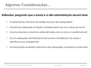 © Direitos Reservados. Proibida reprodução sem autorização.
Reflexões: perguntas que o board e a alta administração devem fazer
 As ferramentas e técnicas de análise de riscos são adequadas?
 Há estímulo adequado à criação e fortalecimento de uma cultura de risco?
 As remunerações e incentivos estão alinhados com os riscos e a performance?
 Há um adequado monitoramento de eventos e tendências, de modo a
identificar riscos emergentes?
 As informações recebidas sobre riscos são adequadas, tempestivas e precisas?
Algumas Considerações...
Fábio Coimbra 19.04.2013
 