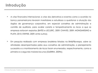 © Direitos Reservados. Proibida reprodução sem autorização.
 A crise financeira internacional, a crise dos derivativos e eventos como o ocorrido no
banco panamericano levaram investidores e estudiosos a questionar a atuação dos
órgãos de governança corporativa, em especial conselhos de administração e
comitês de auditoria, para avaliar correta e tempestivamente os riscos a que as
empresas estavam expostas (BATES e LECLERC, 2009; CHAVES, 2009; MONGIARDINO e
PLATH, 2010; STEFFEE, 2009; entre outros).
 Em pesquisa realizada com empresas brasileiras listadas na BM&FBovespa, sobre as
atividades desempenhadas pelos seus conselhos de administração, o planejamento
sucessório e o monitoramento de riscos foram enumerados, respectivamente, como a
primeira e a segunda maiores lacunas (GUERRA, 2009b).
Introdução
Fábio Coimbra 19.04.2013
 
