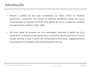 © Direitos Reservados. Proibida reprodução sem autorização.
 Embora a gestão de risco seja considerada um tópico chave na moderna
governança corporativa, até mesmo na literatura acadêmica ainda são pouco
compreendidas as relações existentes entre gestão de risco e o papel dos conselhos
de administração (INGLEY e WALT, 2008)
 De modo geral, há escassez de uma abordagem orientada à gestão de riscos
corporativos na literatura sobre governança corporativa. Mesmo quando se trata da
função controle, o foco é restrito aos demonstrativos financeiros, negligenciando-se
uma perspectiva estratégica mais ampla da gestão de risco.
Introdução
Fábio Coimbra 19.04.2013
 
