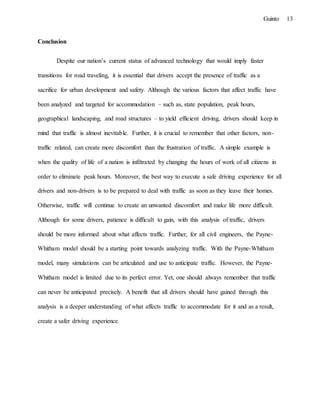 13Guinto
Conclusion
Despite our nation’s current status of advanced technology that would imply faster
transitions for road traveling, it is essential that drivers accept the presence of traffic as a
sacrifice for urban development and safety. Although the various factors that affect traffic have
been analyzed and targeted for accommodation – such as, state population, peak hours,
geographical landscaping, and road structures – to yield efficient driving, drivers should keep in
mind that traffic is almost inevitable. Further, it is crucial to remember that other factors, non-
traffic related, can create more discomfort than the frustration of traffic. A simple example is
when the quality of life of a nation is infiltrated by changing the hours of work of all citizens in
order to eliminate peak hours. Moreover, the best way to execute a safe driving experience for all
drivers and non-drivers is to be prepared to deal with traffic as soon as they leave their homes.
Otherwise, traffic will continue to create an unwanted discomfort and make life more difficult.
Although for some drivers, patience is difficult to gain, with this analysis of traffic, drivers
should be more informed about what affects traffic. Further, for all civil engineers, the Payne-
Whitham model should be a starting point towards analyzing traffic. With the Payne-Whitham
model, many simulations can be articulated and use to anticipate traffic. However, the Payne-
Whitham model is limited due to its perfect error. Yet, one should always remember that traffic
can never be anticipated precisely. A benefit that all drivers should have gained through this
analysis is a deeper understanding of what affects traffic to accommodate for it and as a result,
create a safer driving experience.
 