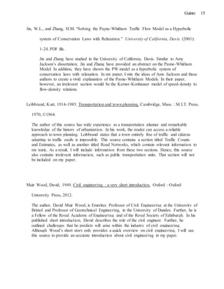 15Guinto
Jin, W.L., and Zhang, H.M. “Solving the Payne-Whitham Traffic Flow Model as a Hyperbolic
system of Conservation Laws with Relaxation.” University of California, Davis. (2001):
1-24. PDF file.
Jin and Zhang have studied in the University of California, Davis. Similar to Amy
Jackson’s dissertation, Jin and Zhang have provided an abstract on the Payne-Whitham
Model. In addition, they have shown the PW model as a hyperbolic system of
conservation laws with relaxation. In my paper, I mix the ideas of Amy Jackson and these
authors to create a vivid explanation of the Payne-Whitham Models. In their paper,
however, an irrelevant section would be the Kerner-Konhauser model of speed-density to
flow-density relations.
Leibbrand, Kurt, 1914-1985. Transportation and town planning. Cambridge, Mass. : M.I.T. Press,
1970, ©1964.
The author of this source has wide experience as a transportation planner and remarkable
knowledge of the history of urbanization. In his work, the reader can access a reliable
approach to town planning. Leibbrand states that a town entirely free of traffic and citizens
adapting to traffic easily is impossible. This source contains a section titled Traffic Counts
and Estimates, as well as another titled Road Networks, which contain relevant information to
my topic. As a result, I will include information from these two sections. Hence, this source
also contains irrelevant information, such as public transportation units. That section will not
be included on my paper.
Muir Wood, David, 1949. Civil engineering : a very short introduction. Oxford : Oxford
University Press, 2012.
The author, David Muir Wood, is Emeritus Professor of Civil Engineering at the University of
Bristol and Professor of Geotechnical Engineering, in the University of Dundee. Further, he is
a Fellow of the Royal Academy of Engineering and of the Royal Society of Edinburgh. In his
published short introduction, David describes the role of the civil engineer. Further, he
outlined challenges that he predicts will arise within the industry of civil engineering.
Although Wood’s short story only provides a quick overview on civil engineering, I will use
this source to provide an accurate introduction about civil engineering in my paper.
 