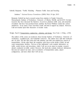 16Guinto
Seibold, Benjamin. “Traffic Modeling – Phantom Traffic Jams and Traveling
Jamitons.” National Science Foundation. (2009): Web. 10 Apr. 2015.
Benjamin Seibold has lead a research group from students in Temple University,
Massachusetts Institute of Technology, University of Alberta, McGill, and KAUST. On their
research, they have discussed the functions of jamitons, phantom traffic jams, and properties
of jamitons that have been produced from applying the Payne-Whitham model into various
simulations. In my paper, I have used their results and data to support my analysis. However,
I did not touched upon their discussion of circular roads.
Wright, Paul H. Transportation engineering : planning and design. New York : J. Wiley, c1998.
The authors of this source are professors from Georgia Institute of Technology, University of
Technology, Loughborough, and Vanderbilt University. The authors have split their textbooks
into six parts. The first three parts deal with planning and other non-engineering aspects of
transportation. On the other hand, the remaining parts focus on the design of land, air and
water transportation facilities. Part two of this multimodal work contains information on
traffic control devices and procedures, which I will use on my paper to examine research
already conducted on traffic control. However, this book also contains irrelevant information
that does not support my topic, such as evaluation of transportation plans, airport
configuration, and more others that I will not use.
 