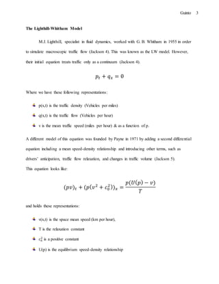 3Guinto
The Lighthill-Whitham Model
M.J. Lighthill, specialist in fluid dynamics, worked with G. B. Whitham in 1955 in order
to simulate macroscopic traffic flow (Jackson 4). This was known as the LW model. However,
their initial equation treats traffic only as a continuum (Jackson 4).
𝑝𝑡 + 𝑞 𝑥 = 0
Where we have these following representations:
p(x,t) is the traffic density (Vehicles per miles)
q(x,t) is the traffic flow (Vehicles per hour)
v is the mean traffic speed (miles per hour) & as a function of p.
A different model of this equation was founded by Payne in 1971 by adding a second differential
equation including a mean speed-density relationship and introducing other terms, such as
drivers’ anticipation, traffic flow relaxation, and changes in traffic volume (Jackson 5).
This equation looks like:
(𝑝𝑣) 𝑡 + (𝑝( 𝑣2
+ 𝑐0
2)) 𝑥 =
𝑝(𝑈( 𝑝) − 𝑣)
𝑇
and holds these representations:
v(x,t) is the space mean speed (km per hour),
T is the relaxation constant
𝑐0
2
is a positive constant
U(p) is the equilibrium speed-density relationship
 