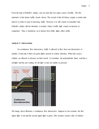 5Guinto
From the data of Seibold’s studies, one can state that two major causes of traffic. The first
statement is that denser traffic travels slower. The second is that all drivers require a certain time
interval in order to react to incoming traffic. However, it is still crucial to remember that
Seibold’s studies did not introduce a scenario where a traffic light creates an increase in
congestion. Thus, it transitions us to discuss how traffic lights affect traffic.
Analysis 2 - Intersections
In a continuous flow intersection, traffic is allowed to flow from one intersection to
another, if and only if there are green lights present in a linear direction. When this occurs,
vehicles are allowed to advance on their travels. Co-terminus, the perpendicular linear road has a
red light and the cars waiting for the light to turn are unable to proceed.
The image above illustrates a continuous flow intersection. Suppose in one scenario, the first
signal light is red and the second signal light is green. This scenario creates a line of vehicles
 