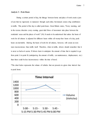 7Guinto
0
200
400
600
800
1000
1200
1400
5:00 -
5:15 PM
5:15 -
5:30 PM
5:30 -
5:45 PM
5:45 -
6:00 PM
Time Interval
Volume
(Vehicles)
Analysis 3 – Peak Hours
During a certain period of day, the linkage between home and place of work create a jam
of cars that try vigorously to maneuver through each other, but instead create a big contribution
to traffic. This period of the day is called peak hours. Great Britain states, “Every morning, and
in the reverse direction every evening, great tidal flows of movement take place between the
residential areas and the places of work” (36). It needs to be understood that unless the hours of
work for all citizens is adjusted for different hours within all twenty-four hours of a day, peak
hours are inevitable. Altering the hours of work for all citizens, however, will create an even
more inconvenience than traffic itself. Therefore, when in traffic, drivers should remember that it
is never as bad as it seems. If drivers learn to anticipate the amount of time that is required to go
from point A to point B, (anticipating the amount of traffic, car maintenances, displacement, etc.)
than there could be less inconvenience within the time of travel.
*The chart below represents the volume of vehicles that are present at a given time interval due
to peak hours.
 