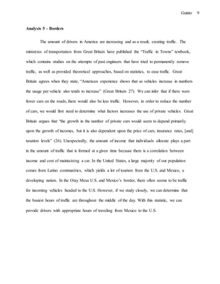 9Guinto
Analysis 5 – Borders
The amount of drivers in America are increasing and as a result, creating traffic. The
ministries of transportation from Great Britain have published the “Traffic in Towns” textbook,
which contains studies on the attempts of past engineers that have tried to permanently remove
traffic, as well as provided theoretical approaches, based on statistics, to ease traffic. Great
Britain agrees when they state, “American experience shows that as vehicles increase in numbers
the usage per vehicle also tends to increase” (Great Britain 27). We can infer that if there were
fewer cars on the roads, there would also be less traffic. However, in order to reduce the number
of cars, we would first need to determine what factors increases the use of private vehicles. Great
Britain argues that “the growth in the number of private cars would seem to depend primarily
upon the growth of incomes, but it is also dependent upon the price of cars, insurance rates, [and]
taxation levels” (26). Unexpectedly, the amount of income that individuals allocate plays a part
in the amount of traffic that is formed at a given time because there is a correlation between
income and cost of maintaining a car. In the United States, a large majority of our population
comes from Latino communities, which yields a lot of tourism from the U.S. and Mexico, a
developing nation. In the Otay Mesa U.S. and Mexico’s border, there often seems to be traffic
for incoming vehicles headed to the U.S. However, if we study closely, we can determine that
the busiest hours of traffic are throughout the middle of the day. With this statistic, we can
provide drivers with appropriate hours of traveling from Mexico to the U.S.
 