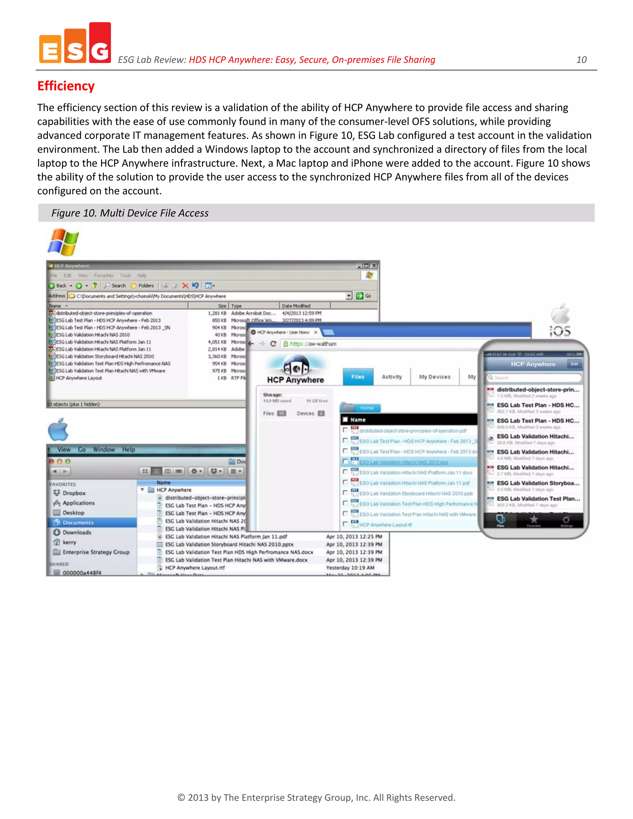 ESG Lab Review: HDS HCP Anywhere: Easy, Secure, On-premises File Sharing 10
© 2013 by The Enterprise Strategy Group, Inc. All Rights Reserved.
Efficiency
The efficiency section of this review is a validation of the ability of HCP Anywhere to provide file access and sharing
capabilities with the ease of use commonly found in many of the consumer-level OFS solutions, while providing
advanced corporate IT management features. As shown in Figure 10, ESG Lab configured a test account in the validation
environment. The Lab then added a Windows laptop to the account and synchronized a directory of files from the local
laptop to the HCP Anywhere infrastructure. Next, a Mac laptop and iPhone were added to the account. Figure 10 shows
the ability of the solution to provide the user access to the synchronized HCP Anywhere files from all of the devices
configured on the account.
Figure 10. Multi Device File Access
 