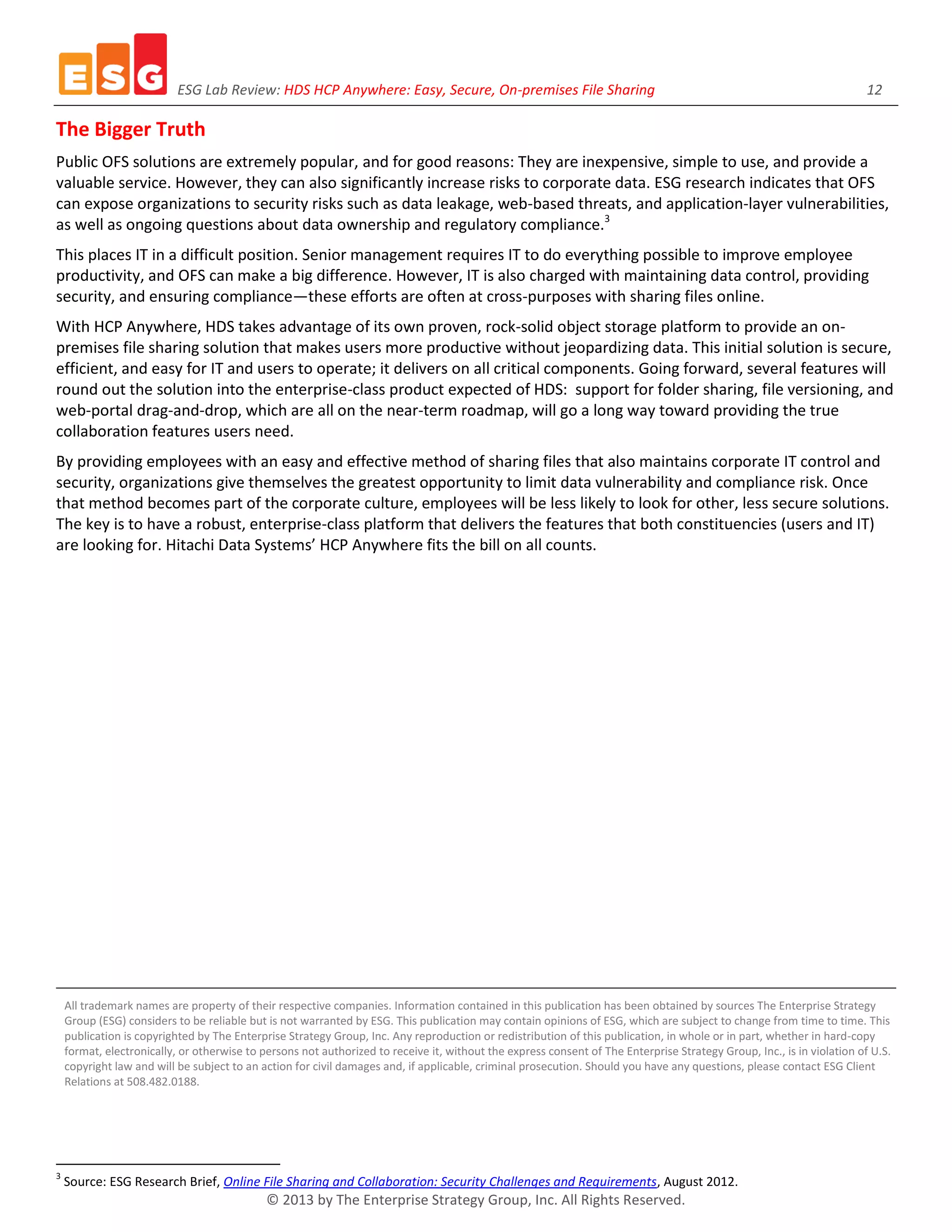 ESG Lab Review: HDS HCP Anywhere: Easy, Secure, On-premises File Sharing 12
© 2013 by The Enterprise Strategy Group, Inc. All Rights Reserved.
The Bigger Truth
Public OFS solutions are extremely popular, and for good reasons: They are inexpensive, simple to use, and provide a
valuable service. However, they can also significantly increase risks to corporate data. ESG research indicates that OFS
can expose organizations to security risks such as data leakage, web-based threats, and application-layer vulnerabilities,
as well as ongoing questions about data ownership and regulatory compliance.3
This places IT in a difficult position. Senior management requires IT to do everything possible to improve employee
productivity, and OFS can make a big difference. However, IT is also charged with maintaining data control, providing
security, and ensuring compliance—these efforts are often at cross-purposes with sharing files online.
With HCP Anywhere, HDS takes advantage of its own proven, rock-solid object storage platform to provide an on-
premises file sharing solution that makes users more productive without jeopardizing data. This initial solution is secure,
efficient, and easy for IT and users to operate; it delivers on all critical components. Going forward, several features will
round out the solution into the enterprise-class product expected of HDS: support for folder sharing, file versioning, and
web-portal drag-and-drop, which are all on the near-term roadmap, will go a long way toward providing the true
collaboration features users need.
By providing employees with an easy and effective method of sharing files that also maintains corporate IT control and
security, organizations give themselves the greatest opportunity to limit data vulnerability and compliance risk. Once
that method becomes part of the corporate culture, employees will be less likely to look for other, less secure solutions.
The key is to have a robust, enterprise-class platform that delivers the features that both constituencies (users and IT)
are looking for. Hitachi Data Systems’ HCP Anywhere fits the bill on all counts.
All trademark names are property of their respective companies. Information contained in this publication has been obtained by sources The Enterprise Strategy
Group (ESG) considers to be reliable but is not warranted by ESG. This publication may contain opinions of ESG, which are subject to change from time to time. This
publication is copyrighted by The Enterprise Strategy Group, Inc. Any reproduction or redistribution of this publication, in whole or in part, whether in hard-copy
format, electronically, or otherwise to persons not authorized to receive it, without the express consent of The Enterprise Strategy Group, Inc., is in violation of U.S.
copyright law and will be subject to an action for civil damages and, if applicable, criminal prosecution. Should you have any questions, please contact ESG Client
Relations at 508.482.0188.
3
Source: ESG Research Brief, Online File Sharing and Collaboration: Security Challenges and Requirements, August 2012.
 