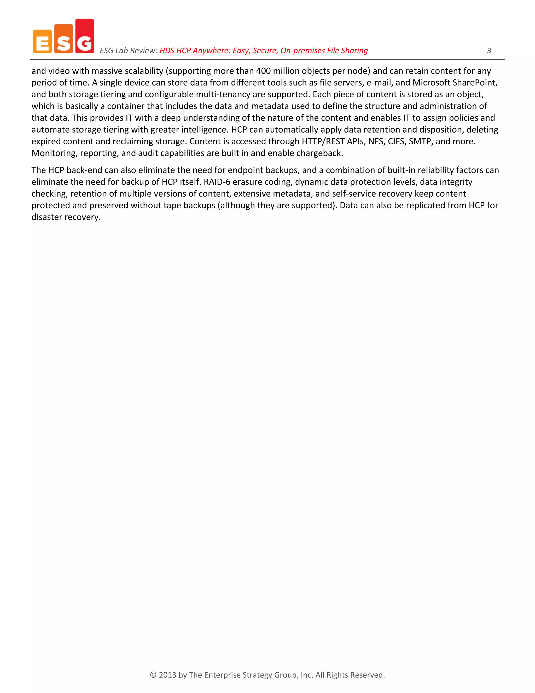 ESG Lab Review: HDS HCP Anywhere: Easy, Secure, On-premises File Sharing 3
© 2013 by The Enterprise Strategy Group, Inc. All Rights Reserved.
and video with massive scalability (supporting more than 400 million objects per node) and can retain content for any
period of time. A single device can store data from different tools such as file servers, e-mail, and Microsoft SharePoint,
and both storage tiering and configurable multi-tenancy are supported. Each piece of content is stored as an object,
which is basically a container that includes the data and metadata used to define the structure and administration of
that data. This provides IT with a deep understanding of the nature of the content and enables IT to assign policies and
automate storage tiering with greater intelligence. HCP can automatically apply data retention and disposition, deleting
expired content and reclaiming storage. Content is accessed through HTTP/REST APIs, NFS, CIFS, SMTP, and more.
Monitoring, reporting, and audit capabilities are built in and enable chargeback.
The HCP back-end can also eliminate the need for endpoint backups, and a combination of built-in reliability factors can
eliminate the need for backup of HCP itself. RAID-6 erasure coding, dynamic data protection levels, data integrity
checking, retention of multiple versions of content, extensive metadata, and self-service recovery keep content
protected and preserved without tape backups (although they are supported). Data can also be replicated from HCP for
disaster recovery.
 
