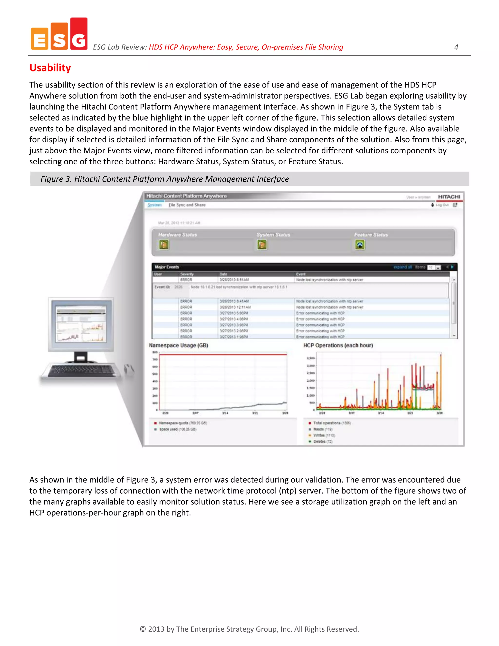 ESG Lab Review: HDS HCP Anywhere: Easy, Secure, On-premises File Sharing 4
© 2013 by The Enterprise Strategy Group, Inc. All Rights Reserved.
Usability
The usability section of this review is an exploration of the ease of use and ease of management of the HDS HCP
Anywhere solution from both the end-user and system-administrator perspectives. ESG Lab began exploring usability by
launching the Hitachi Content Platform Anywhere management interface. As shown in Figure 3, the System tab is
selected as indicated by the blue highlight in the upper left corner of the figure. This selection allows detailed system
events to be displayed and monitored in the Major Events window displayed in the middle of the figure. Also available
for display if selected is detailed information of the File Sync and Share components of the solution. Also from this page,
just above the Major Events view, more filtered information can be selected for different solutions components by
selecting one of the three buttons: Hardware Status, System Status, or Feature Status.
Figure 3. Hitachi Content Platform Anywhere Management Interface
As shown in the middle of Figure 3, a system error was detected during our validation. The error was encountered due
to the temporary loss of connection with the network time protocol (ntp) server. The bottom of the figure shows two of
the many graphs available to easily monitor solution status. Here we see a storage utilization graph on the left and an
HCP operations-per-hour graph on the right.
 
